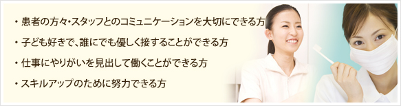 患者様・スタッフとのコミュニケーションを大切にできる方/お子様好きで、誰にでも優しく接することができる方/仕事にやりがいを見出して働くことができる方/スキルアップのために努力できる方