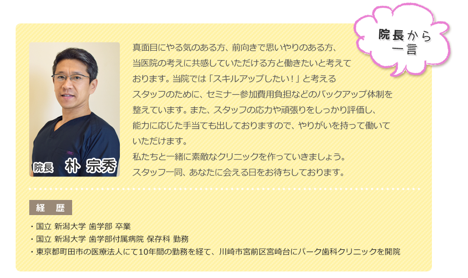 院長から一言：真面目にやる気のある方、前向きで思いやりのある方、当医院の考えに共感していただける方と働きたいと考えております。
                当院では「スキルアップしたい！」と考えるスタッフのために、セミナー参加費用負担などのバックアップ体制を整えています。
                また、スタッフの能力や頑張りをしっかり評価し、能力に応じた手当も出しておりますので、やりがいを持って働いていただけます。
                私たちと一緒に素敵なクリニックを作っていきましょう。スタッフ一同、あなたに会える日をお待ちしております。