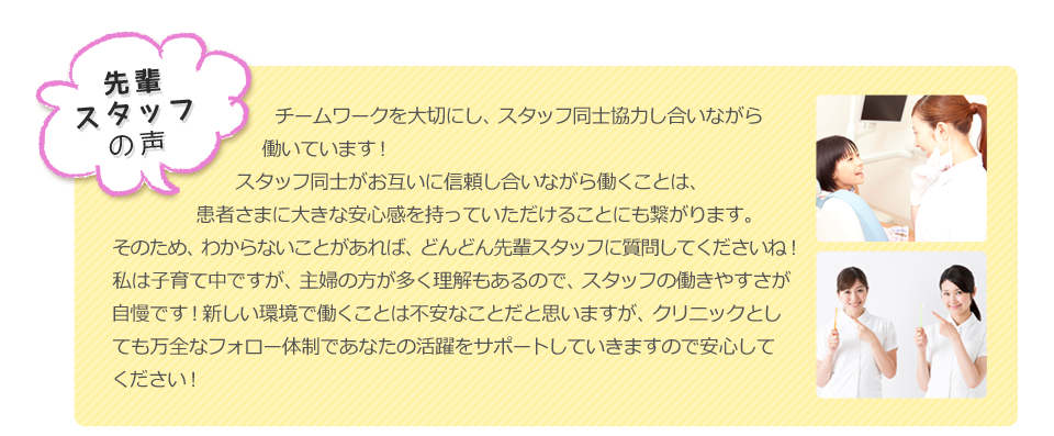 先輩スタッフの声：チームワークを大切にし、スタッフ同士協力しあいながら働いています。
                スタッフ同士がお互いに信頼しあいながら働くことは、患者さまに大きな安心感を持っていただけることにも繋がります。そのため、わからないことがあれば、どんどん先輩スタッフに質問してくださいね！
                私は子育て中ですが、主婦の方が多く理解もあるので、スタッフの働きやすさが自慢です！新しい環境で働くことは不安なことだと思いますが、クリニックとしても万全なフォロー体制であなたの活躍をサポートしていきますので安心してください！