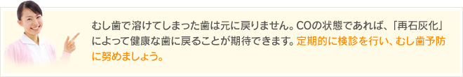 むし歯で溶けてしまった歯は元に戻りません。COの状態であれば、「再石灰化」によって健康な歯に戻ることが期待できます。定期的に検診を行い、むし歯予防に努めましょう。